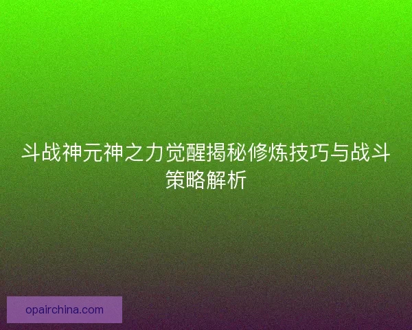 斗战神元神之力觉醒揭秘修炼技巧与战斗策略解析