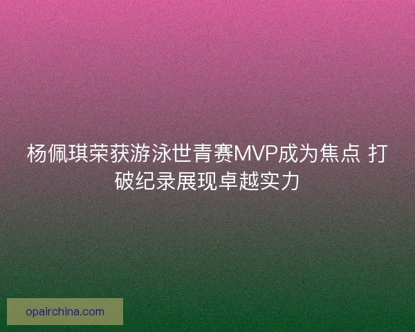 杨佩琪荣获游泳世青赛MVP成为焦点 打破纪录展现卓越实力