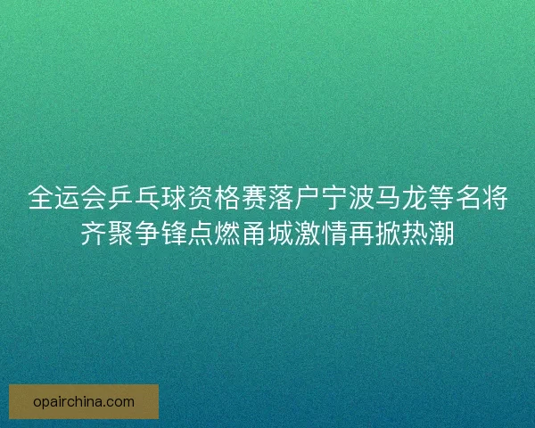 全运会乒乓球资格赛落户宁波马龙等名将齐聚争锋点燃甬城激情再掀热潮